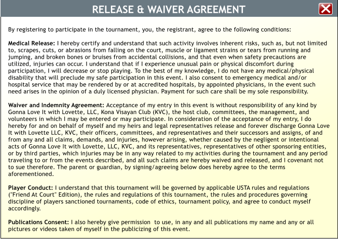 RELEASE & WAIVER AGREEMENT By registering to participate in the tournament, you, the registrant, agree to the following conditions:  Medical Release: I hereby certify and understand that such activity involves inherent risks, such as, but not limited to, scrapes, cuts, or abrasions from falling on the court, muscle or ligament strains or tears from running and jumping, and broken bones or bruises from accidental collisions, and that even when safety precautions are utilized, injuries can occur. I understand that if I experience unusual pain or physical discomfort during participation, I will decrease or stop playing. To the best of my knowledge, I do not have any medical/physical disability that will preclude my safe participation in this event. I also consent to emergency medical and/or hospital service that may be rendered by or at accredited hospitals, by appointed physicians, in the event such need arises in the opinion of a duly licensed physician. Payment for such care shall be my sole responsibility.  Waiver and Indemnity Agreement: Acceptance of my entry in this event is without responsibility of any kind by Gonna Love It with Lovette, LLC, Kona Visayan Club (KVC), the host club, committees, the management, and volunteers in which I may be entered or may participate. In consideration of the acceptance of my entry, I do hereby for and on behalf of myself and my heirs and legal representatives release and forever discharge Gonna Love It with Lovette LLC, KVC, their officers, committees, and representatives and their successors and assigns, of and from any and all claims, demands, and injuries, however arising, whether caused by the negligent or intentional acts of Gonna Love It with Lovette, LLC, KVC, and its representatives, representatives of other sponsoring entities, or by third parties, which injuries may be in any way related to my activities during the tournament and any period traveling to or from the events described, and all such claims are hereby waived and released, and I covenant not to sue therefore. The parent or guardian, by signing/agreeing below does hereby agree to the terms aforementioned.  Player Conduct: I understand that this tournament will be governed by applicable USTA rules and regulations ("Friend At Court" Edition), the rules and regulations of this tournament, the rules and procedures governing discipline of players sanctioned tournaments, code of ethics, tournament policy, and agree to conduct myself accordingly.  Publications Consent: I also hereby give permission  to use, in any and all publications my name and any or all pictures or videos taken of myself in the publicizing of this event.