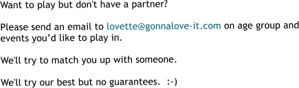 Want to play but don't have a partner?  Please send an email to lovette@gonnalove-it.com on age group and events you’d like to play in.  We'll try to match you up with someone.  We'll try our best but no guarantees.  :-)